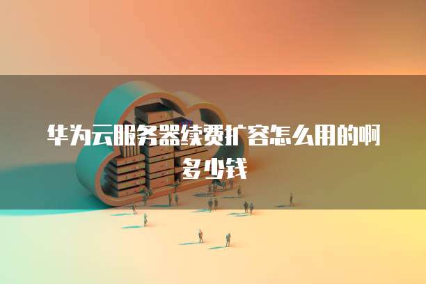 华为云服务器续费扩容怎么用的啊多少钱