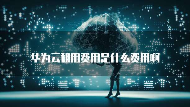 华为云租用费用是什么费用啊
