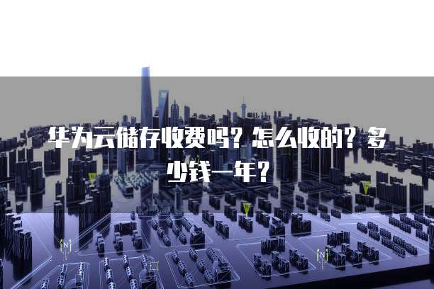 华为云储存收费吗?怎么收的?多少钱一年?