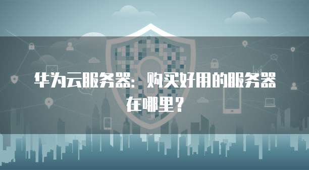 华为云服务器:购买好用的服务器在哪里?