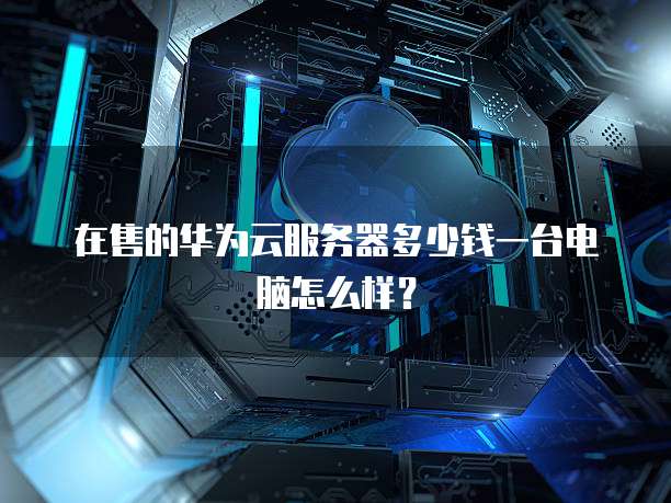 在售的华为云服务器多少钱一台电脑怎么样?
