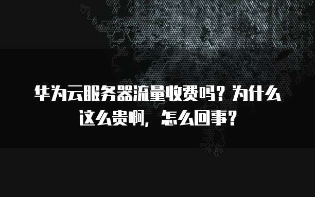 华为云服务器流量收费吗?为什么这么贵啊,怎么回事?