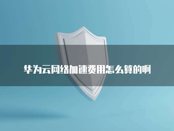 华为云网络加速费用怎么算的啊