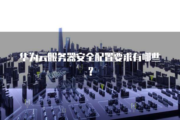 华为云服务器安全配置要求有哪些?