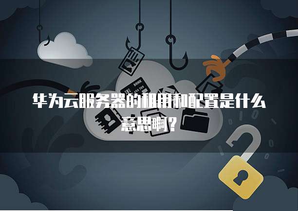 华为云服务器的租用和配置是什么意思啊?