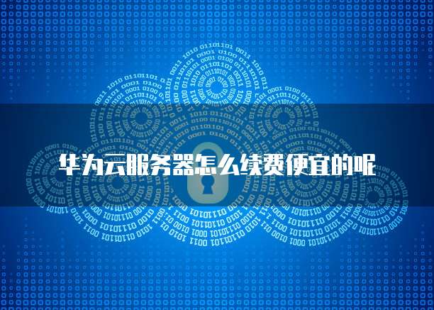 华为云服务器怎么续费便宜的呢
