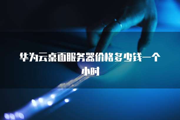 华为云桌面服务器价格多少钱一个小时