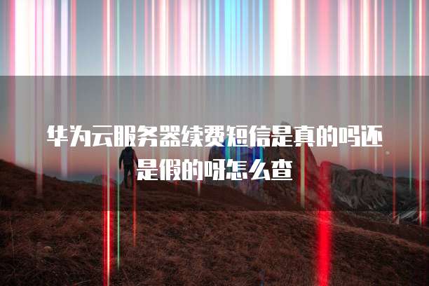 华为云服务器续费短信是真的吗还是假的呀怎么查