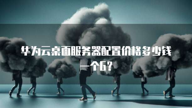 华为云桌面服务器配置价格多少钱一个G？