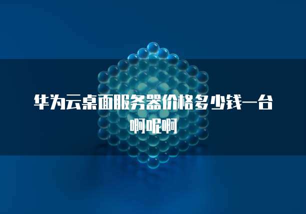 华为云桌面服务器价格多少钱一台啊呢啊