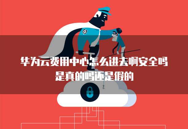 华为云费用中心怎么进去啊安全吗是真的吗还是假的