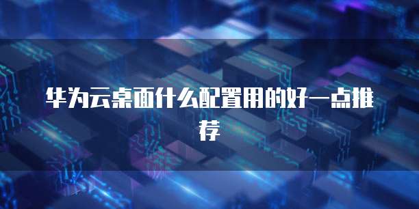 华为云桌面什么配置用的好一点推荐