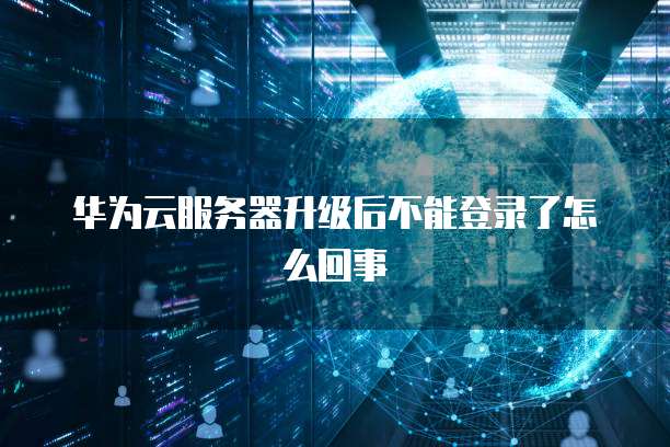 华为云服务器升级后不能登录了怎么回事