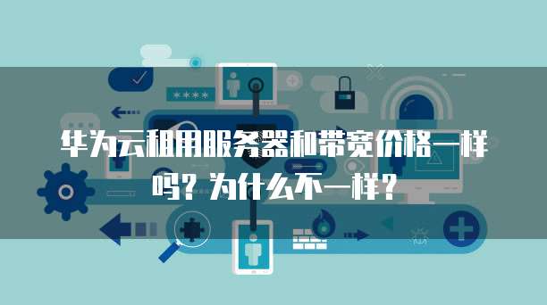 华为云租用服务器和带宽价格一样吗？为什么不一样？