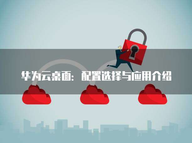 华为云桌面:配置选择与应用介绍