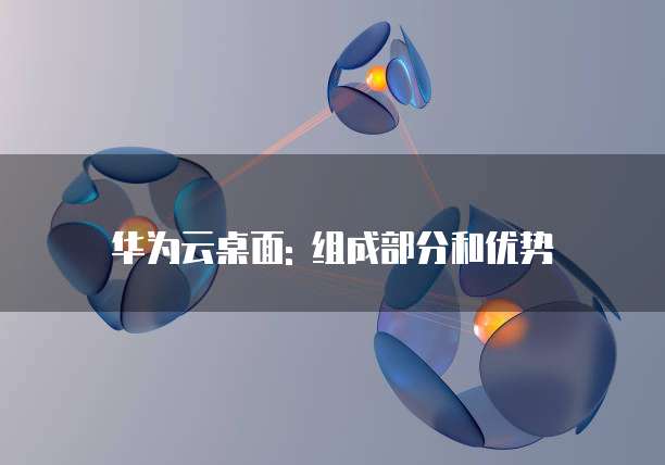 华为云桌面: 组成部分和优势