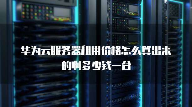 华为云服务器租用价格怎么算出来的啊多少钱一台