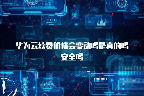 华为云续费价格会变动吗是真的吗安全吗