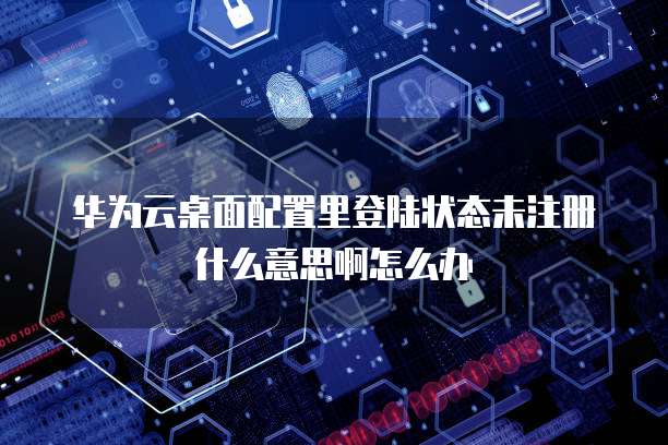 华为云桌面配置里登陆状态未注册什么意思啊怎么办