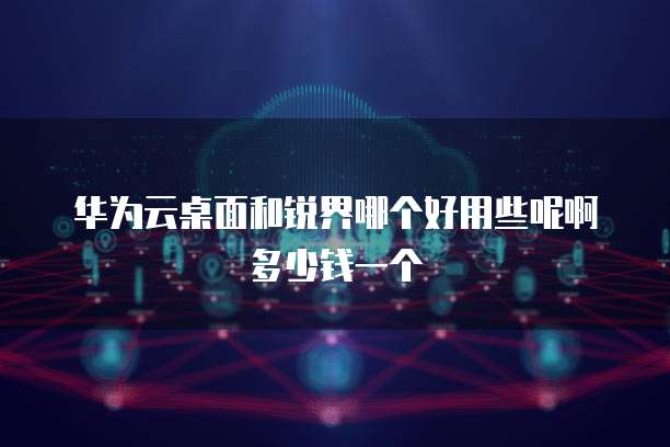 华为云桌面和锐界哪个好用些呢啊多少钱一个