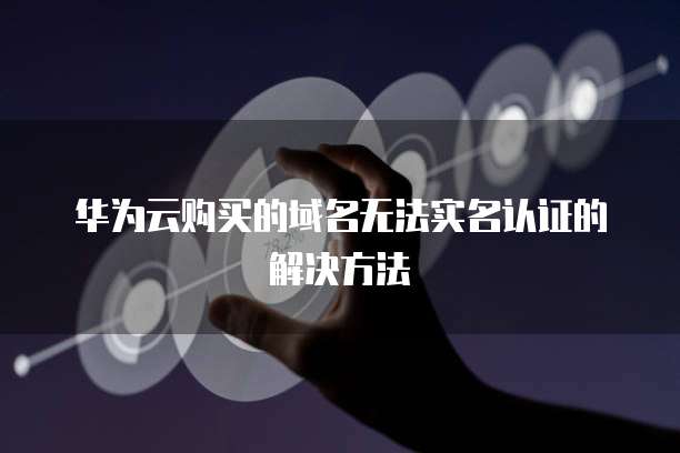 华为云购买的域名无法实名认证的解决方法