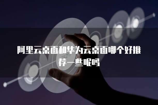 阿里云桌面和华为云桌面哪个好推荐一些呢吗