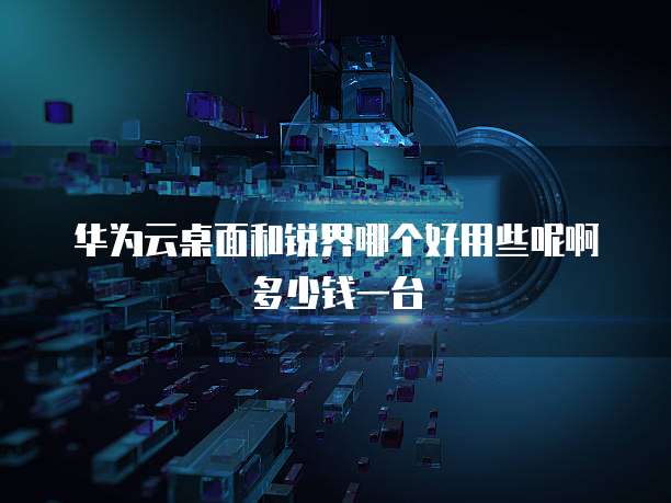 华为云桌面和锐界哪个好用些呢啊多少钱一台