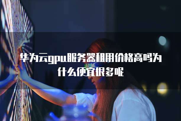 华为云gpu服务器租用价格高吗为什么便宜很多呢