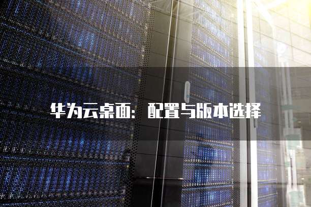华为云桌面:配置与版本选择