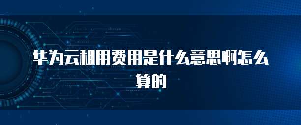 华为云租用费用是什么意思啊怎么算的
