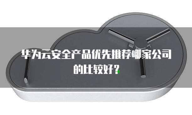 华为云安全产品优先推荐哪家公司的比较好?