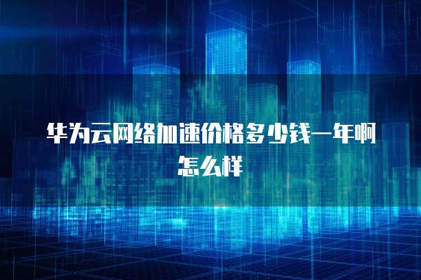 华为云网络加速价格多少钱一年啊怎么样