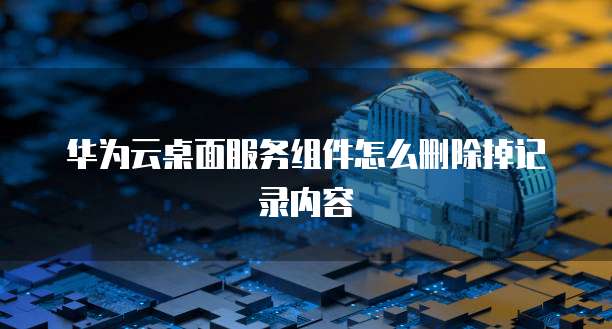 华为云桌面服务组件怎么删除掉记录内容