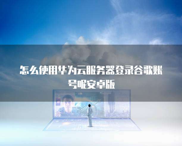 怎么使用华为云服务器登录谷歌账号呢安卓版