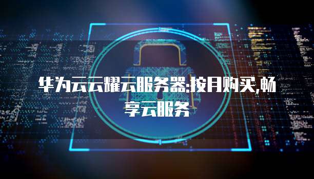 华为云云耀云服务器:按月购买,畅享云服务
