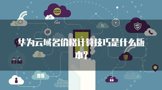 华为云域名价格计算技巧是什么版本?