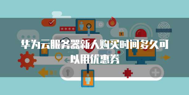 华为云服务器新人购买时间多久可以用优惠券