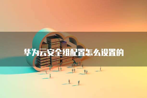 华为云安全组配置怎么设置的