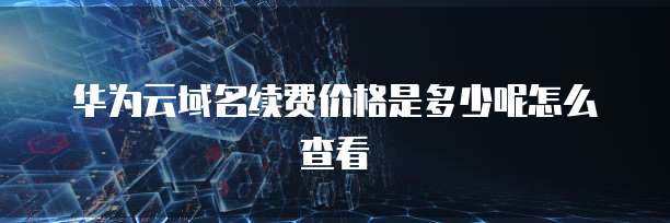 华为云域名续费价格是多少呢怎么查看