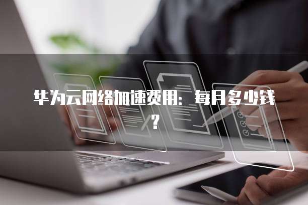 华为云网络加速费用:每月多少钱?