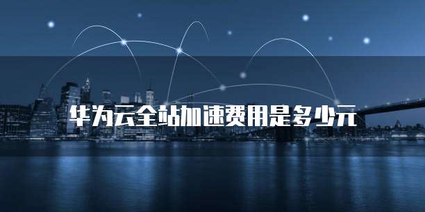 华为云全站加速费用是多少元