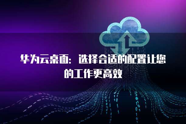 华为云桌面:选择合适的配置让您的工作更高效