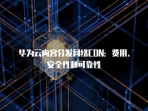 华为云内容分发网络CDN:费用、安全性和可靠性
