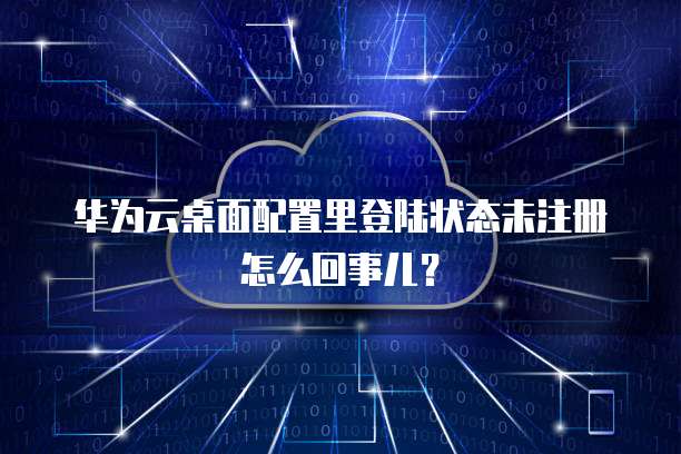 华为云桌面配置里登陆状态未注册怎么回事儿?