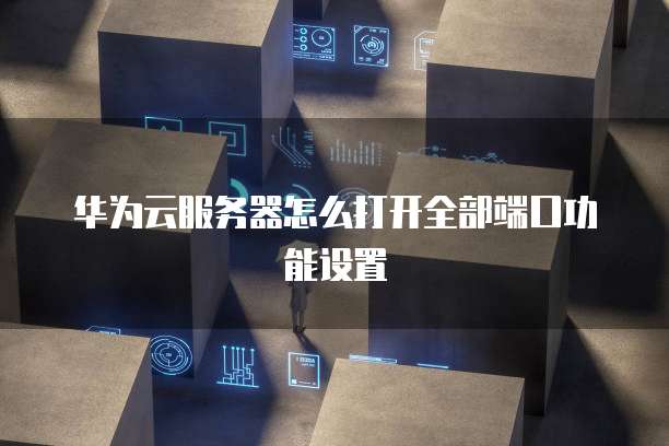 华为云服务器怎么打开全部端口功能设置