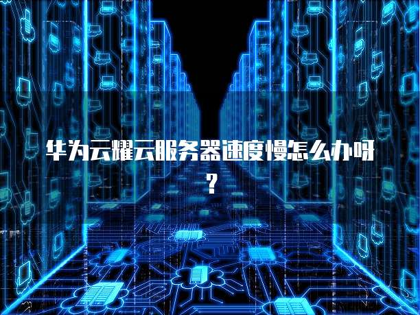 华为云耀云服务器速度慢怎么办呀？