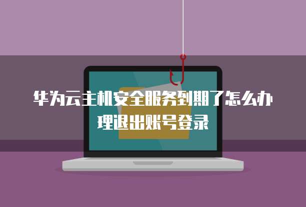 华为云主机安全服务到期了怎么办理退出账号登录