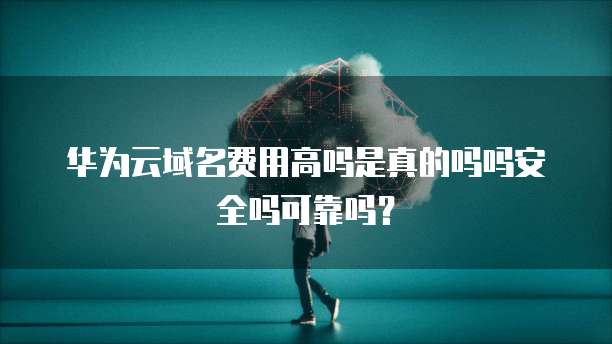 华为云域名费用高吗是真的吗吗安全吗可靠吗?
