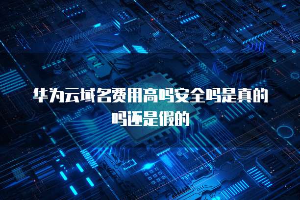 华为云域名费用高吗安全吗是真的吗还是假的