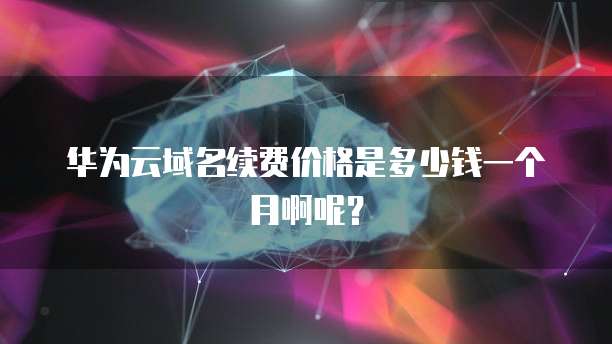 华为云域名续费价格是多少钱一个月啊呢?